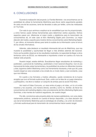 6. CONCLUSIONES
Durante la realización del proyecto La Familia Marketer, nos encontramos con la
posibilidad de utilizar la herramienta Mailchimp para llevar cierto seguimiento paralelo
de cada una de las acciones, tanto las llevadas a cabo por twitter, como las realizadas
en YouTube.
Con esto lo que venimos a explicar es la versatilidad que nos ha proporcionado,
y cómo hemos usado dichas herramientas para determinar ciertos aspectos. Dichos
aspectos pasan por; diferenciar el mejor medio y plataforma para la transmisión de
conocimientos de, en este caso el libro Marketing Digital para Dummies. La mejor
elección del medio y soporte para mostrar dichos conocimientos sobre Marketing Digital.
Y, por último, el momento idóneo para tanto la subida de la información como el envío
de los emails informativos.
Además, cabe destacar un resultado interesante del uso de Mailchimp, que nos
muestra la posibilidad y oportunidad de llegar a más ámbitos además del nacional.
Como se ha podido observar en los resultados mostrados, la capacidad de llegar a otros
territorios como es EEUU, es interesante e importante a tener en cuenta a la hora de
realizar este proyecto.
Nuestro target, estaba definido. Buscábamos llegar estudiantes de marketing y
publicidad, y personal de marketing y publicidad a nivel nacional (España). Con el uso
transversal de todas estas herramientas y la posibilidad de probar en diferentes horarios
y días, logramos definir Mailchimp como una herramienta necesaria y más que útil, pues
nuestro target se veía conectado a los emails de un modo diario y casi constante, cosa
que nos interesa.
En cuanto a los formatos y medios utilizados, queda constancia de la buena
acogida que tuvo el formato audiovisual. Esto, unido con la idea de un juego interactivo
y participativo, nos llevó a realizar un conjunto de ambas para la acción final libre.
Así nació el Video Concurso, un nexo entre el juego y el vídeo, un tú a tú entre
nosotros y los usuarios, una manera directa, sencilla y como no, familiar, de llevar los
conocimientos del marketing digital y más concretamente del libro Marketing Digital para
Dummies, a las mentes de nuestros seguidores, de nuestro target.
Por ello, concluimos este proyecto piloto de manera satisfactoria, con unos datos
ciertamente positivos, teniendo en cuenta el tiempo disponible, y la clara decisión del
uso de la herramienta Mailchimp para la estrategia de emailing, y la unión de diversión
y formato audiovisual para la transmisión de conocimientos hacia nuestro target.
 