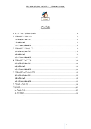 INDICE
1. INTRODUCCIÓN GENERAL
2. REPORTE EMAILING
2.1 INTRODUCCION
2.2 INFORME
2.3 CONCLUSIONES
3. REPORTE VIDEOBLOG
3.1 INTRODUCCION
3.2 INFORME
3.3 CONCLUSIONES
4. REPORTE TWITTER
4.1 INTRODUCCION
4.2 INFORME
4.3 CONCLUSIONES
5. REPORTE ACCIÓN LIBRE.
5.1 INTRODUCCION
5.2 INFORME
5.3 CONCLUSIONES
6. CONCLUSIONES
ANEXOS
A) EMAILING
B) TWITTER
 