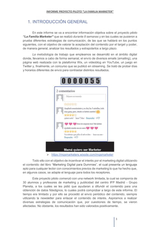 1. INTRODUCCIÓN GENERAL
En este informe se va a encontrar información objetiva sobre el proyecto piloto
que se realizó durante 8 semanas y en las cuales se pusieron a
prueba diferentes estrategias de comunicación, de las que se hablará en los puntos
siguientes, con el objetivo de valorar la aceptación del contenido por el target y poder,
de manera general, analizar los resultados y extrapolarlos a largo plazo.
La metodología de trabajo que empleamos se desarrolló en el ámbito digital
donde, llevamos a cabo de forma semanal, el envío de diversos emails (emailing), una
página web realizada con la plataforma Wix, un videoblog en YouTube, un juego en
Twitter y, finalmente, un concurso que se publicó en streaming. Se trató de probar días
y horarios diferentes de envío para contrastar distintos resultados.
https://mqsmarketers.wixsite.com/mqsmarketer
Todo ello con el objetivo de incentivar el interés por el marketing digital utilizando
el contenido del
apto para cualquier lector con conocimientos previos de marketing lo que ha hecho que,
en algunos casos, se adapte el lenguaje para todos los receptores.
Este proyecto piloto comenzó con una network limitada, la cual se componía de
30 alumnos y profesores de marketing y publicidad del centro IFP Madrid - Grupo
Planeta, a los cuales se les pidió que ayudaran a difundir el contenido para una
obtención de datos fidedignos, lo cuales podrá comprobar a largo de este informe. El
tiempo era limitado y por ello se procedió al envío periódico del contenido, siempre
utilizando la newsletter para enlazar el contenido de interés. Aspiramos a realizar
diversas estrategias de comunicación que, por cuestiones de tiempo, se vieron
afectadas. No obstante, los resultados han sido valorados positivamente.
 
