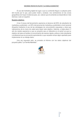 El uso del marketing digital da lugar a que su contenido llegue a cualquier parte
del mundo por lo que, para poder medir y analizar, nos centraremos en las zonas
geográficas de mayor incidencia para, así, valorar que el contenido se desarrolle en más
idiomas o solo en español.
Nuestro objetivo:
A los 6 meses del lanzamiento aspiramos al alcance del 60% de estudiante de
marketing y publicidad, y el 20% del personal de marketing y publicidad a nivel nacional
(España) mediante el uso de las estrategias de comunicación expuestas y otras que
valoraremos de la mano de usted para lograr este objetivo. Además, a largo plazo (1
año de media) aspiramos a que su proyecto sea un referente en el sector ya que su
objetivo de base es facilitar el conocimiento de manera rápida y eficaz a todo estudiante
o profesional que se encuentre aprendiendo o que necesite revisar algún apartado para
implementar en su trabajo diario.
Una vez expuesto esto, se procede al informe con los datos objetivos del
.
 