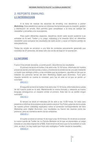2. REPORTE EMAILING
2.1 INTRODUCCION
A la hora de realizar las acciones de emailing, nos decidimos a probar
Mailchimp. Esta plataforma cuenta con diversas herramientas para la creación, gestión
y distribución de emails. Nos permitía gran versatilidad a la hora de realizar las
newsletter y enviarlas a los suscriptores.
Para cubrir diferentes aspectos, decidimos dividir cada acción posterior (Las
entradas en la web, Twitter y su juego, videoblog y la creación libre) en diferentes
newsletter para comparar los resultados de cada acción y sacar el máximo partido de
esta plataforma.
Todos los emails se enviaron a una lista de contactos previamente generada que
constaba de 27 personas, de estas sólo una se dio de baja en la suscripción.
2.2 INFORME
Fueron 6 los emails lanzados, a continuación, describimos los resultados.
El primero se lanzó el martes 2 de abril a las 12:16 horas. Informaba de nuestra
presencia dando una bienvenida a todos y mostrando la existencia de una web mediante
un botón que redirigía a ésta y a las entradas que se postearon, aquellas en las que se
trataban los primeros temas del libro Marketing Digital para Dummies. Tuvo gran
impacto teniendo en cuenta la novedad, pero fue en este en el que se perdió un
suscriptor.
ANEXO 1
El segundo se lanzó el martes 9 de abril a las 13:16 horas. Informaba de la subida
de los nuevos posts en la web. Manteniendo el mismo formato y utilizando el mismo
lenguaje conseguimos un impacto similar al primero. Esta vez no se perdió ningún
suscriptor.
ANEXO 2
El tercero se lanzó el miércoles 24 de abril a las 13:00 horas. En este caso
pasamos a informar de la existencia de nuestro canal en YouTube y además de la subida
de nuestro primer videoblog explicativo sobre el contenido correspondiente del libro
Marketing para Digital Dummies. Los resultados no fueron tan buenos como los
primeros, pero se mantenía dentro de los anteriores.
ANEXO 3
El cuarto se lanzó el viernes 10 de mayo a las 12:53 horas. En él dimos a conocer
la nueva cuenta de Twitter de La Familia Marketer en la que se presentaba un juego
basado en una idea original de la RAE. Este email es el único que no ha recibido un solo
click, es decir, no hay nadie que haya sido redirigido a Twitter desde la newsletter.
ANEXO 4
 