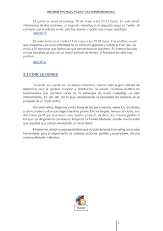 El quinto se lanzó el domingo 19 de mayo a las 20:13 horas. En este email,
informamos de dos acciones, un segundo videoblog y un segundo juego en Twitter. Al
contrario que el anterior email, este fue abierto y recibió una mayor visibilidad.
ANEXO 5
El sexto se lanzó el martes 21 de mayo a las 13:00 horas. Fue el último email
que enviamos y en él se informaba de un concurso grabado y subido a YouTube. Se
envió a 26 personas que fueron los que permanecieron suscritos. Su impacto ha sido
el más llamativo ya que, en un menor periodo de tiempo, el feedback ha sido muy
positivo.
ANEXO 6
2.3 CONCLUSIONES
Teniendo en cuenta los resultados obtenidos, hemos visto la gran utilidad de
Mailchimp para la gestión, creación y distribución de emails. Contiene multitud de
herramientas que permiten hacer de tu estrategia de email marketing, un pilar
indispensable. Es por ello por lo que consideramos la necesidad de utilizarla en el
proyecto de un modo activo.
Con el emailing, llegamos a más áreas de las que creemos, véase los resultados
y cómo podemos alcanzar targets de otros países. Dichos targets, hemos concluido, son
del mismo perfil que buscamos para nuestro proyecto, es decir, los mismos perfiles a
los que nos dirigiríamos con nuestro Proyecto La Familia Marketer, son del mismo estilo
que aquellos que utilizan el email de un modo diario.
Finalmente, añadir la gran posibilidad que nos brinda tanto el emailing como esta
herramienta, para el seguimiento de nuestras acciones, perfiles y suscriptores, de una
manera eficiente y efectiva.
 