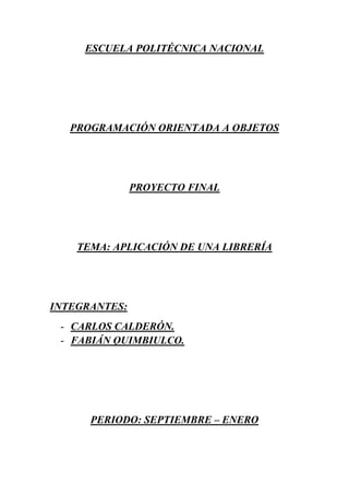 ESCUELA POLITÉCNICA NACIONAL




   PROGRAMACIÓN ORIENTADA A OBJETOS




               PROYECTO FINAL




    TEMA: APLICACIÓN DE UNA LIBRERÍA




INTEGRANTES:
 - CARLOS CALDERÓN.
 - FABIÁN QUIMBIULCO.




      PERIODO: SEPTIEMBRE – ENERO
 