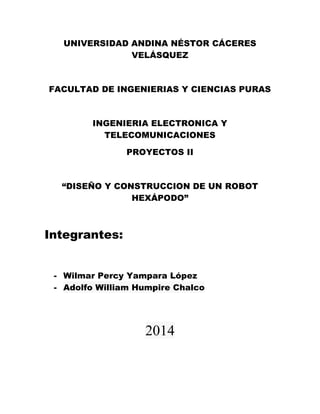UNIVERSIDAD ANDINA NÉSTOR CÁCERES
VELÁSQUEZ
FACULTAD DE INGENIERIAS Y CIENCIAS PURAS
INGENIERIA ELECTRONICA Y
TELECOMUNICACIONES
PROYECTOS II
“DISEÑO Y CONSTRUCCION DE UN ROBOT
HEXÁPODO”
Integrantes:
- Wilmar Percy Yampara López
- Adolfo William Humpire Chalco
2014
 