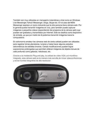 También son muy utilizadas en mensajería instantánea y chat como en Windows
Live Messenger,Yahoo! Messenger, Ekiga, Skype etc. En el caso del MSN
Messenger aparece un icono indicando que la otra persona tiene cámara web. Por
lo general puede transmitir imágenes en vivo, pero también puede capturar
imágenes o pequeños videos (dependiendo del programa de la cámara web) que
pueden ser grabados y transmitidos por Internet. Este se clasifica como dispositivo
de entrada, ya que por medio de él podemos transmitir imágenes hacia la
computadora.
En astronomía amateur las cámaras web de cierta calidad pueden ser utilizadas
para registrar tomas planetarias, lunares y hasta hacer algunos estudios
astrométricos de estrellas binarias. Ciertas modificaciones pueden lograr
exposiciones prolongadas que permiten obtener imágenes de objetos tenues de
cielo profundo como galaxias, nebulosas, etc.
Gracias a la instalación Plug and play, la calidad de vídeo VGA y el micrófono
integrado, esta cámara web es la manera más sencilla de iniciar videoconferencias
y enviar bonitas fotografías de alta resolución
 