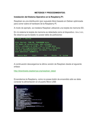 METODOS Y PROCEDIMIENTOS:
Instalación del Sistema Operativo en la Raspberry Pi:
Raspbian es una distribución (por supuesto libre) basada en Debian optimizada
para correr sobre el hardware de la Raspberry Pi.
A modo de ejemplo, se instalara Raspbian utilizando una tarjeta de memoria SD.
En mi sistema la tarjeta de memoria es detectada como el dispositivo /dev/sdc.
Se observa que la tarjeta no posee tabla de particiones:
A continuación descargamos la última versión de Raspbian desde el siguiente
enlace:
http://downloads.raspberrypi.org/raspbian_latest
Encendemos la Raspberry, como no posee botón de encendido sólo se debe
conectar la alimentación en el puerto Micro USB:
 