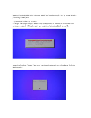 Luego del proceso de inicio del sistema se abre la herramienta raspi-config, la cual se utiliza
para configurar Raspbian.
Expansión del sistema de archivos
La imagen está preparada para utilizar cualquier dispositivo de al menos 4Gb. El primer paso
consiste en expandir el filesystem para que ocupe toda la capacidad de la tarjeta SD:
Luego de seleccionar "Expand Filesystem" el proceso de expansión se realizará en el siguiente
reinicio (boot):
 