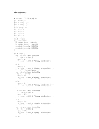 PROGRAMA:
#include <VirtualWire.h>
int boton = 5;
int boton2 = 6;
int boton3 = 7;
int boton4 = 8;
char *msg = "";
int ab = 0;
int eb = 0;
int ib = 0;
int ob = 0;
void setup(){
vw_setup(7000);
pinMode(boton, INPUT);
pinMode(boton2, INPUT);
pinMode(boton3, INPUT);
pinMode(boton4, INPUT);
}
void loop () {
ab = digitalRead(boton);
if ( ab == HIGH) {
msg = "A";
vw_send((uint8_t *)msg, strlen(msg));
}
else {
msg = "B";
vw_send((uint8_t *)msg, strlen(msg));
} // y lo enviamos
eb = digitalRead(boton2);
if( eb == HIGH){
msg = "C";
vw_send((uint8_t *)msg, strlen(msg));
}
else {
msg = "D";
vw_send((uint8_t *)msg, strlen(msg));
}
ib = digitalRead(boton3);
if ( ib == HIGH) {
msg = "E";
vw_send((uint8_t *)msg, strlen(msg));
}
else {
msg = "F";
vw_send((uint8_t *)msg, strlen(msg));
}
ob = digitalRead(boton4);
if ( ob == HIGH) {
msg = "G";
vw_send((uint8_t *)msg, strlen(msg));
}
else {
 