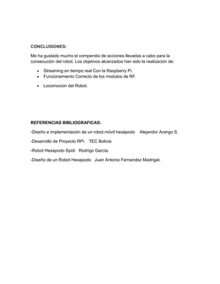 CONCLUSIONES:
Me ha gustado mucho el compendio de acciones llevadas a cabo para la
consecución del robot. Los objetivos alcanzados han sido la realización de:
 Streaming en tiempo real Con la Raspberry Pi.
 Funcionamiento Correcto de los modulos de RF.
 Locomocion del Robot.
REFERENCIAS BIBLIOGRAFICAS:
-Diseño e implementación de un robot móvil hexápodo Alejandor Arango S.
-Desarrollo de Proyecto RPi. TEC Bolivia
-Robot Hexapodo Spidi Rodrigo Garcia.
-Diseño de un Robot Hexapodo Juan Antonio Fernandez Madrigal.
 