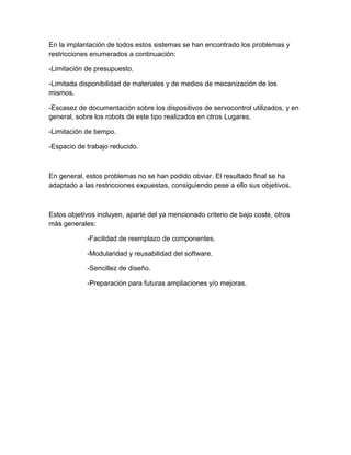 En la implantación de todos estos sistemas se han encontrado los problemas y
restricciones enumerados a continuación:
-Limitación de presupuesto.
-Limitada disponibilidad de materiales y de medios de mecanización de los
mismos.
-Escasez de documentación sobre los dispositivos de servocontrol utilizados, y en
general, sobre los robots de este tipo realizados en otros Lugares.
-Limitación de tiempo.
-Espacio de trabajo reducido.
En general, estos problemas no se han podido obviar. El resultado final se ha
adaptado a las restricciones expuestas, consiguiendo pese a ello sus objetivos.
Estos objetivos incluyen, aparte del ya mencionado criterio de bajo coste, otros
más generales:
-Facilidad de reemplazo de componentes.
-Modularidad y reusabilidad del software.
-Sencillez de diseño.
-Preparación para futuras ampliaciones y/o mejoras.
 
