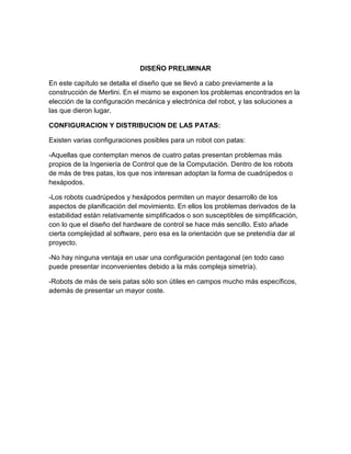 DISEÑO PRELIMINAR
En este capítulo se detalla el diseño que se llevó a cabo previamente a la
construcción de Merlini. En el mismo se exponen los problemas encontrados en la
elección de la configuración mecánica y electrónica del robot, y las soluciones a
las que dieron lugar.
CONFIGURACION Y DISTRIBUCION DE LAS PATAS:
Existen varias configuraciones posibles para un robot con patas:
-Aquellas que contemplan menos de cuatro patas presentan problemas más
propios de la Ingeniería de Control que de la Computación. Dentro de los robots
de más de tres patas, los que nos interesan adoptan la forma de cuadrúpedos o
hexápodos.
-Los robots cuadrúpedos y hexápodos permiten un mayor desarrollo de los
aspectos de planificación del movimiento. En ellos los problemas derivados de la
estabilidad están relativamente simplificados o son susceptibles de simplificación,
con lo que el diseño del hardware de control se hace más sencillo. Esto añade
cierta complejidad al software, pero esa es la orientación que se pretendía dar al
proyecto.
-No hay ninguna ventaja en usar una configuración pentagonal (en todo caso
puede presentar inconvenientes debido a la más compleja simetría).
-Robots de más de seis patas sólo son útiles en campos mucho más específicos,
además de presentar un mayor coste.
 