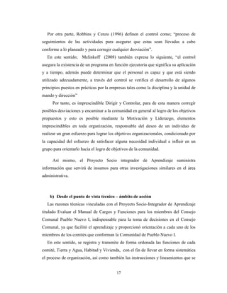 Por otra parte, Robbins y Cenzo (1996) definen el control como; “proceso de
seguimientos de las actividades para asegurar que estas sean llevadas a cabo
conforme a lo planeado y para corregir cualquier desviación”.
  En este sentido; Melinkoff (2008) también expresa lo siguiente, “el control
asegura la existencia de un programa en función ejecutoria que significa su aplicación
y a tiempo, además puede determinar que el personal es capaz y que está siendo
utilizado adecuadamente, a través del control se verifica el desarrollo de algunos
principios puestos en prácticas por la empresas tales como la disciplina y la unidad de
mando y dirección”
     Por tanto, es imprescindible Dirigir y Controlar, para de esta manera corregir
posibles desviaciones y encaminar a la comunidad en general al logro de los objetivos
propuestos y esto es posible mediante la Motivación y Liderazgo, elementos
imprescindibles en toda organización, responsable del deseo de un individuo de
realizar un gran esfuerzo para lograr los objetivos organizacionales, condicionado por
la capacidad del esfuerzo de satisfacer alguna necesidad individual e influir en un
grupo para orientarlo hacia el logro de objetivos de la comunidad.

     Así mismo, el Proyecto Socio integrador de Aprendizaje suministra
información que servirá de insumos para otras investigaciones similares en el área
administrativa.



    b) Desde el punto de vista técnico – ámbito de acción
  Las razones técnicas vinculadas con el Proyecto Socio-Integrador de Aprendizaje
titulado Evaluar el Manual de Cargos y Funciones para los miembros del Consejo
Comunal Pueblo Nuevo I, indispensable para la toma de decisiones en el Consejo
Comunal, ya que facilitó el aprendizaje y proporcionó orientación a cada uno de los
miembros de los comités que conforman la Comunidad de Pueblo Nuevo I.
  En este sentido, se registra y transmite de forma ordenada las funciones de cada
comité, Tierra y Agua, Habitad y Vivienda, con el fin de llevar en forma sistemática
el proceso de organización, así como también las instrucciones y lineamientos que se


                                          17
 