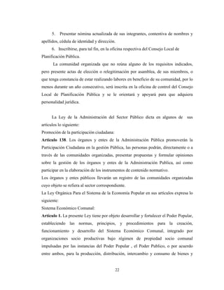 5.     Presentar nómina actualizada de sus integrantes, contentiva de nombres y
apellidos, cédula de identidad y dirección.
      6. Inscribirse, para tal fin, en la oficina respectiva del Consejo Local de
Planificación Pública.
       La comunidad organizada que no reúna alguno de los requisitos indicados,
pero presente actas de elección o relegitimación por asamblea, de sus miembros, o
que tenga constancia de estar realizando labores en beneficio de su comunidad, por lo
menos durante un año consecutivo, será inscrita en la oficina de control del Consejo
Local de Planificación Pública y se le orientará y apoyará para que adquiera
personalidad jurídica.


      La Ley de la Administración del Sector Público dicta en algunos de            sus
artículos lo siguiente:
Promoción de la participación ciudadana:
Artículo 138. Los órganos y entes de la Administración Pública promoverán la
Participación Ciudadana en la gestión Pública, las personas podrán, directamente o a
través de las comunidades organizadas, presentar propuestas y formular opiniones
sobre la gestión de los órganos y entes de la Administración Publica, así como
participar en la elaboración de los instrumentos de contenido normativo.
Los órganos y entes públicos llevarán un registro de las comunidades organizadas
cuyo objeto se refiera al sector correspondiente.
La Ley Orgánica Para el Sistema de la Economía Popular en sus artículos expresa lo
siguiente:
Sistema Económico Comunal:
Artículo 1. La presente Ley tiene por objeto desarrollar y fortalecer el Poder Popular,
estableciendo las normas, principios, y procedimientos para la creación,
funcionamiento y desarrollo del Sistema Económico Comunal, integrado por
organizaciones socio productivas bajo régimen de propiedad socio comunal
impulsadas por las instancias del Poder Popular , el Poder Publico, o por acuerdo
entre ambos, para la producción, distribución, intercambio y consumo de bienes y


                                           22
 