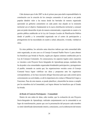 Cabe destacar que el año 2007 se da el, primer paso para darle responsabilidad a la
constitución con la creación de los consejos comunales el cual pasa a ser poder
popular dándole valor a las masas desde las barriadas de manera organizada
ejerciendo un gobierno comunitario en cada punto mas alejado en la extensión
territorial con el objetivo fundamental en la nueva distribución territorial y comunal
para así poder desarrollar al país de manera sistematizada y organizada en cuanto a la
gestión pública establecido en la Ley de Consejos Locales de Planificación Publica
donde el pueblo y la comunidad organizada son el centro de participación y
protagonismo de las necesidades en cuanto a salud, educación, vivienda, vialidad en
otras.


   En otras palabras, los artículos antes descritos indican que toda comunidad debe
estar organizada, en este caso es el Consejo Comunal Pueblo Nuevo I, para obtener
los beneficios que brinda la Nación, regido por algunos estatutos establecidos por la
Ley de Consejos Comunales. En consecuencia, los aspectos legales antes expuestos
se vinculan a este Proyecto Socio Integrador de Aprendizaje porque, mediante ellas
les da poder a las comunidades organizadas brindándole participación y protagonismo
al pueblo, tomando en cuenta que, las organizaciones sociales como el Consejo
Comunal busca lograr viabilizar sus ideas y propuestas ante los organismos
correspondientes, se les hace necesario delegar funciones para que cada comité ejerza
correctamente sus actividades, es ahí la importancia de evaluar el Manual de Cargos y
Funciones. Pues de esta manera, se puede planificar y desarrollar las tareas a cumplir
por los miembros de la Comunidad y así lograr obtener los beneficios que el Estado
les brinda.


   d) Desde el Contexto Participante – Comunidad:
   Dentro de este orden de ideas, cabe resaltar, que la evaluación de este Proyecto
Socio-Integrador de Aprendizaje, realizado conjuntamente con la comunidad es un
logro de transformación, puesto que con la presentación del proyecto cada miembro
se sintió identificado demostrando interés y entusiasmo, con la elaboración del mismo


                                         24
 
