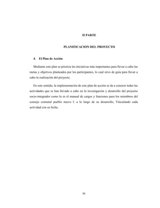 II PARTE


                            PLANIFICACION DEL PROYECTO


   4.   El Plan de Acción

   Mediante este plan se prioriza las iniciativas más importantes para llevar a cabo las
metas y objetivos planteados por los participantes, lo cual sirve de guía para llevar a
cabo la realización del proyecto.

   En este sentido, la implementación de este plan de acción se da a conocer todas las
actividades que se han llevado a cabo en la investigación y desarrollo del proyecto
socio-integrador como lo es el manual de cargos y funciones para los miembros del
consejo comunal pueblo nuevo I. a lo largo de su desarrollo, Vinculando cada
actividad con su fecha.




                                          30
 