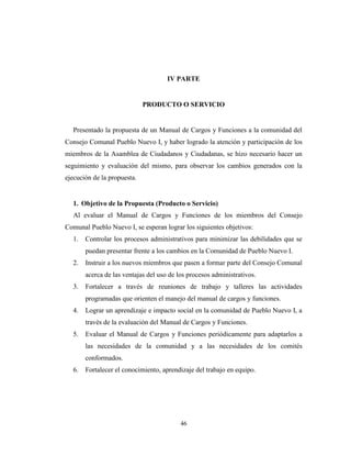 IV PARTE


                             PRODUCTO O SERVICIO


  Presentado la propuesta de un Manual de Cargos y Funciones a la comunidad del
Consejo Comunal Pueblo Nuevo I, y haber logrado la atención y participación de los
miembros de la Asamblea de Ciudadanos y Ciudadanas, se hizo necesario hacer un
seguimiento y evaluación del mismo, para observar los cambios generados con la
ejecución de la propuesta.


  1. Objetivo de la Propuesta (Producto o Servicio)
  Al evaluar el Manual de Cargos y Funciones de los miembros del Consejo
Comunal Pueblo Nuevo I, se esperan lograr los siguientes objetivos:
  1.   Controlar los procesos administrativos para minimizar las debilidades que se
       puedan presentar frente a los cambios en la Comunidad de Pueblo Nuevo I.
  2.   Instruir a los nuevos miembros que pasen a formar parte del Consejo Comunal
       acerca de las ventajas del uso de los procesos administrativos.
  3.   Fortalecer a través de reuniones de trabajo y talleres las actividades
       programadas que orienten el manejo del manual de cargos y funciones.
  4.   Lograr un aprendizaje e impacto social en la comunidad de Pueblo Nuevo I, a
       través de la evaluación del Manual de Cargos y Funciones.
  5.   Evaluar el Manual de Cargos y Funciones periódicamente para adaptarlos a
       las necesidades de la comunidad y a las necesidades de los comités
       conformados.
  6.   Fortalecer el conocimiento, aprendizaje del trabajo en equipo.




                                          46
 