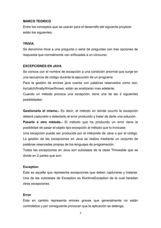 MARCO TEORICO
Entre los conceptos que se usaran para el desarrollo del siguiente proyecto
están los siguientes:


TRIVIA
Se denomina trivia a una pregunta o serie de preguntas con tres opciones de
respuesta que normalmente van enfocadas a un concurso


EXCEPCIONES EN JAVA
Se conoce con el nombre de excepción a una condición anormal que surge en
una secuencia de código durante la ejecución de un programa
Para la gestión de errores java cuenta con palabras reservados como son:
try/catch/finally/throw/throws; están se analizaran mas adelante.
Cuando un método provoca una excepción, tiene una de las 2 siguientes
posibilidades:


Gestionarla el mismo.- Es decir, el método en donde ocurrió la excepción
deberá capturarlo o detectarlo al error producido y tratar de darle una solución.
Pasarla a otro método.- El método que ha producido un error tiene la
posibilidad de pasar el objeto tipo excepción al método que lo invocase.
Una excepción puede ser producida por el intérprete de Java o por el código.
La gestión de las excepciones en Java se realiza mediante un conjunto de
palabras reservadas propias de los lenguajes de programación.
Todas las excepciones en Java son subclases de la clase Throwable que se
divide en 2 partes que son:


Exception
Esta es aquella que representa excepciones que deben capturarse y tratarse.
Una de las subclases de Exception es RuntimeException de la cual heredan
otras excepciones.


Error
Esta en cambio representa errores graves que generalmente no están
controlados y por consiguiente provocan que la aplicación se detenga.

                                        1
 