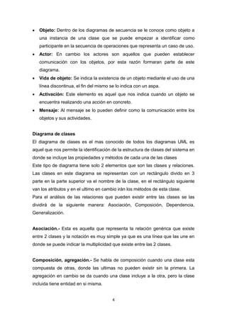    Objeto: Dentro de los diagramas de secuencia se le conoce como objeto a
    una instancia de una clase que se puede empezar a identificar como
    participante en la secuencia de operaciones que representa un caso de uso.
   Actor: En cambio los actores son aquellos que pueden establecer
    comunicación con los objetos, por esta razón formaran parte de este
    diagrama.
   Vida de objeto: Se indica la existencia de un objeto mediante el uso de una
    línea discontinua, el fin del mismo se lo indica con un aspa.
   Activación: Este elemento es aquel que nos indica cuando un objeto se
    encuentra realizando una acción en concreto.
   Mensaje: Al mensaje se lo pueden definir como la comunicación entre los
    objetos y sus actividades.


Diagrama de clases
El diagrama de clases es el mas conocido de todos los diagramas UML es
aquel que nos permite la identificación de la estructura de clases del sistema en
donde se incluye las propiedades y métodos de cada una de las clases
Este tipo de diagrama tiene solo 2 elementos que son las clases y relaciones.
Las clases en este diagrama se representan con un rectángulo divido en 3
parte en la parte superior va el nombre de la clase, en el rectángulo siguiente
van los atributos y en el ultimo en cambio irán los métodos de esta clase.
Para el análisis de las relaciones que pueden existir entre las clases se las
dividirá de la siguiente manera: Asociación, Composición, Dependencia,
Generalización.


Asociación.- Esta es aquella que representa la relación genérica que existe
entre 2 clases y la notación es muy simple ya que es una línea que las une en
donde se puede indicar la multiplicidad que existe entre las 2 clases.


Composición, agregación.- Se habla de composición cuando una clase esta
compuesta de otras, donde las ultimas no pueden existir sin la primera. La
agregación en cambio se da cuando una clase incluye a la otra, pero la clase
incluida tiene entidad en si misma.


                                         4
 