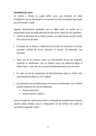 FICHEROS EN JAVA
Un archivo o fichero se puede definir como una colección de datos
homogéneos que se almacenan en un soporte físico del computador que puede
ser permanente o volátil.


Algunas características generales que se deben tener en cuenta por el
programador antes de utilizar este tipo de estructuras, estas son las siguientes:
   Todos los elementos de un fichero poseen una determinada posición dentro
    de la secuencia de datos.


   El tamaño de un fichero a diferencia de otro tipo de estructuras no es fijo,
    pudiendo cambiar de forma dinámica el numero de elementos que
    almacena


   Cada uno de los ficheros podrá ser referenciado dentro del programa
    mediante un identificador, que se utilizara como una referencia lógica al
    fichero físico, o real, que se encuentra almacenado dentro de la memoria.


   En cada una de las operaciones de lectura/escritura sobre un fichero solo
    podrá leerse/escribirse un único registro.


   Las operación que se realicen para el acceso a la información de un fichero
    pueden realizarse de 2 formas diferentes:
          Acceso secuencial
          Acceso directo o aleatorio.


Como en todas las operaciones dentro un lenguaje de programación tenemos
algunas clases básicas para la manipulación de los ficheros las cuales se
resumirán el siguiente cuadro.




                                         6
 