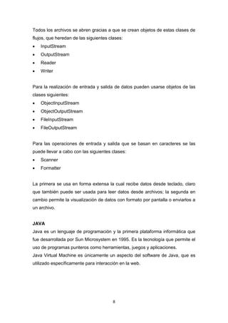 Todos los archivos se abren gracias a que se crean objetos de estas clases de
flujos, que heredan de las siguientes clases:
   InputStream
   OutputStream
   Reader
   Writer


Para la realización de entrada y salida de datos pueden usarse objetos de las
clases siguientes:
   ObjectInputStream
   ObjectOutputStream
   FileInputStream
   FileOutputStream


Para las operaciones de entrada y salida que se basan en caracteres se las
puede llevar a cabo con las siguientes clases:
   Scanner
   Formatter


La primera se usa en forma extensa la cual recibe datos desde teclado, claro
que también puede ser usada para leer datos desde archivos; la segunda en
cambio permite la visualización de datos con formato por pantalla o enviarlos a
un archivo.


JAVA
Java es un lenguaje de programación y la primera plataforma informática que
fue desarrollada por Sun Microsystem en 1995. Es la tecnología que permite el
uso de programas punteros como herramientas, juegos y aplicaciones.
Java Virtual Machine es únicamente un aspecto del software de Java, que es
utilizado específicamente para interacción en la web.




                                        8
 