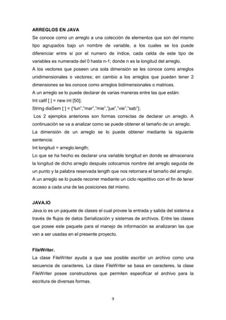 ARREGLOS EN JAVA
Se conoce como un arreglo a una colección de elementos que son del mismo
tipo agrupados bajo un nombre de variable, a los cuales se los puede
diferenciar entre si por el numero de índice, cada celda de este tipo de
variables es numerada del 0 hasta n-1; donde n es la longitud del arreglo.
A los vectores que poseen una sola dimensión se les conoce como arreglos
unidimensionales o vectores; en cambio a los arreglos que pueden tener 2
dimensiones se les conoce como arreglos bidimensionales o matrices.
A un arreglo se lo puede declarar de varias maneras entre las que están:
Int calif [ ] = new int [50];
String diaSem [ ] = {“lun”,”mar”,”mie”,”jue”,”vie”,”sab”};
Los 2 ejemplos anteriores son formas correctas de declarar un arreglo. A
continuación se va a analizar como se puede obtener el tamaño de un arreglo.
La dimensión de un arreglo se lo puede obtener mediante la siguiente
sentencia:
Int longitud = arreglo.length;
Lo que se ha hecho es declarar una variable longitud en donde se almacenara
la longitud de dicho arreglo después colocamos nombre del arreglo seguida de
un punto y la palabra reservada length que nos retornara el tamaño del arreglo.
A un arreglo se lo puede recorrer mediante un ciclo repetitivo con el fin de tener
acceso a cada una de las posiciones del mismo.


JAVA.IO
Java.io es un paquete de clases el cual provee la entrada y salida del sistema a
través de flujos de datos Serialización y sistemas de archivos. Entre las clases
que posee este paquete para el manejo de información se analizaran las que
van a ser usadas en el presente proyecto.


FileWriter.
La clase FileWriter ayuda a que sea posible escribir un archivo como una
secuencia de caracteres. La clase FileWriter se basa en caracteres, la clase
FileWriter posee constructores que permiten especificar el archivo para la
escritura de diversas formas.


                                          9
 