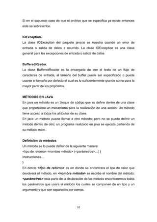 Si en el supuesto caso de que el archivo que se especifica ya existe entonces
este se sobrescribe.


IOException.
La clase IOException del paquete java.io se nuestra cuando un error de
entrada o salida de datos a ocurrido. La clase IOException es una clase
general para las excepciones de entrada o salida de datos


BufferedReader.
La clase BufferedReader es la encargada de leer el texto de un flujo de
caracteres de entrada, el tamaño del buffer puede ser especificado o puede
usarse el tamaño por defecto el cual es lo suficientemente grande como para la
mayor parte de los propósitos.


MÉTODOS EN JAVA
En java un método es un bloque de código que se define dentro de una clase
que proporciona un mecanismo para la realización de una acción. Un método
tiene acceso a todos los atributos de su clase.
En java un método puede llamar a otro método; pero no se puede definir un
método dentro de otro; un programa realizado en java se ejecuta partiendo de
su método main.


Definición de métodos
Un método se lo puede definir de la siguiente manera:
<tipo de retorno> <nombre método> (<parámetros>…) {
Instrucciones…
}
En donde <tipo de retorno> es en donde se encontrara el tipo de valor que
devolverá el método, en <nombre método> se escribe el nombre del método;
<parámetros> esta parte de la declaración de los método encontraremos todos
los parámetros que usara el método los cuales se componen de un tipo y un
argumento y que son separados por comas.




                                       10
 