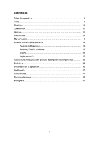 CONTENIDOS

Tabla de contenidos……………………………………………………………....                             I
Tema……………………………………………………………………………...                                       Ii
Objetivos……………………………………………………………………………                                    Iii
Justificación………………………………………………………………………...                               Iv
Alcance…………………………………………………………………………......                                 Vi
Limitaciones………………………………………………………………….......... Vii
Marco Teórico……………………………………………………………………...                                1
Análisis y diseño de la aplicación………………………………………………..                    13
      Análisis de Requisitos……………………………………………………..                        13
      Análisis y Diseño preliminar………………………………………………                      16
      Diseño………………………………………………………………………. 22
      Implementación……………………………………………………………                               26
Arquitectura de la aplicación grafica y descripción de componentes………..   29
Prototipos…………………………………………………………………………... 34
Descripción de la aplicación……………………………………………………...                       36
Codificación………………………………………………………………………...                                37
Conclusiones……………………………………………………………………….                                  47
Recomendaciones…………………………………………………………………                                  50
Bibliografía………………………………………………………………………….                                 51




                                     i
 