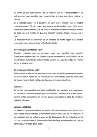 El ultimo de los componentes de un método son las <instrucciones> las
instrucciones son aquellas que implementan la tarea que debe realizar el
método.
Si el método usado va a devolver un valor debe finalizar con la palabra
reservada return. El valor que vaya seguido de la palabra return debe ser el
mismo del tipo de retorno que se puso al momento de crear el método. Dentro
de cada uno del método se pueden declarar variables locales según sea el
caso.
La finalización de la ejecución de un método es hasta llegar a la palabra
reservada return o hasta llegar al final del método.


Métodos que no retornan valor
Aquellos métodos que no regresan valor son aquellos que ejecutan
operaciones especificas y no poseen la palabra reservada return dentro de las
funcionalidad del método, estos método poseen en su parte de tipo de retorno
tienen la palabra void.


Metodos que retornan valor
Estos metodos además de ejecutar operaciones especificas poseen la palabra
reservada return dentro de las funcionalidades del metodo, además en la parte
de tipo de retorno debe ir el tipo de dato que el metodo devolverá.


Variables
Se conoce como variable a un valor modificable, son nombres que representan
un valor de un determinado tipo y el valor asociado al nombre se puede variar.
Dentro de las aplicaciones en java se pueden considerar 2 tipos de variables:
globales y locales.


Variables globales
Un algoritmo que usa métodos, se pueden declarar variables tanto dentro de la
clase antes de los métodos o de manera local en cada uno de los métodos. A
las variables que se definen antes de la declaración de los métodos se les
conoce como variables globales o variables de clase, estas pueden ser usadas
por cualquier método de la clase.

                                        11
 