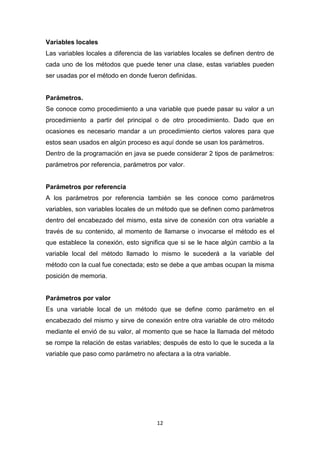 Variables locales
Las variables locales a diferencia de las variables locales se definen dentro de
cada uno de los métodos que puede tener una clase, estas variables pueden
ser usadas por el método en donde fueron definidas.


Parámetros.
Se conoce como procedimiento a una variable que puede pasar su valor a un
procedimiento a partir del principal o de otro procedimiento. Dado que en
ocasiones es necesario mandar a un procedimiento ciertos valores para que
estos sean usados en algún proceso es aquí donde se usan los parámetros.
Dentro de la programación en java se puede considerar 2 tipos de parámetros:
parámetros por referencia, parámetros por valor.


Parámetros por referencia
A los parámetros por referencia también se les conoce como parámetros
variables, son variables locales de un método que se definen como parámetros
dentro del encabezado del mismo, esta sirve de conexión con otra variable a
través de su contenido, al momento de llamarse o invocarse el método es el
que establece la conexión, esto significa que si se le hace algún cambio a la
variable local del método llamado lo mismo le sucederá a la variable del
método con la cual fue conectada; esto se debe a que ambas ocupan la misma
posición de memoria.


Parámetros por valor
Es una variable local de un método que se define como parámetro en el
encabezado del mismo y sirve de conexión entre otra variable de otro método
mediante el envió de su valor, al momento que se hace la llamada del método
se rompe la relación de estas variables; después de esto lo que le suceda a la
variable que paso como parámetro no afectara a la otra variable.




                                      12
 
