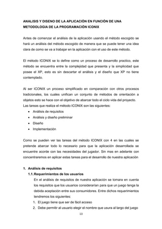 ANALISIS Y DISENO DE LA APLICACIÓN EN FUNCIÓN DE UNA
METODOLOGIA DE LA PROGRAMACIÓN ICONIX


Antes de comenzar el análisis de la aplicación usando el método escogido se
hará un análisis del método escogido de manera que se puede tener una idea
clara de como se va a trabajar en la aplicación con el uso de este método.


El método ICONIX se lo define como un proceso de desarrollo practico, este
método se encuentra entre la complejidad que presenta y la simplicidad que
posee el XP, esto es sin descartar el análisis y el diseño que XP no tiene
contemplado.


Al ser ICONIX un proceso simplificado en comparación con otros procesos
tradicionales, los cuales unifican un conjunto de métodos de orientación a
objetos esto se hace con el objetivo de abarcar todo el ciclo vida del proyecto.
Las tareas que realiza el método ICONIX son las siguientes:
      Análisis de requisitos
      Análisis y diseño preliminar
      Diseño
      Implementación


Como se pueden ver las tareas del método ICONIX con 4 en las cuales se
pretende abarcar todo lo necesario para que la aplicación desarrollada se
encuentre acorde con las necesidades del jugador. Sin mas en adelante con
concentraremos en aplicar estas tareas para el desarrollo de nuestra aplicación


1. Análisis de requisitos
   1.1. Requerimientos de los usuarios
       En el análisis de requisitos de nuestra aplicación se tomara en cuenta
       los requisitos que los usuarios considerarían para que un juego tenga la
       debida aceptación entre sus consumidores. Entre dichos requerimientos
       tendremos los siguientes:
       1. El juego tiene que ser de fácil acceso
       2. Debe permitir al usuario elegir el nombre que usura al largo del juego
                                       13
 