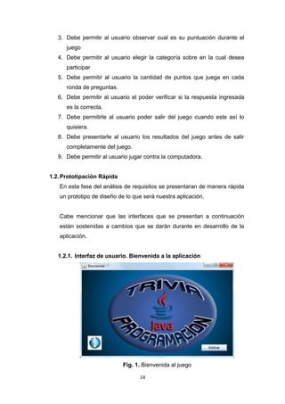 3. Debe permitir al usuario observar cual es su puntuación durante el
      juego
   4. Debe permitir al usuario elegir la categoría sobre en la cual desea
      participar
   5. Debe permitir al usuario la cantidad de puntos que juega en cada
      ronda de preguntas.
   6. Debe permitir al usuario el poder verificar si la respuesta ingresada
      es la correcta.
   7. Debe permitirle al usuario poder salir del juego cuando este así lo
      quisiera.
   8. Debe presentarle al usuario los resultados del juego antes de salir
      completamente del juego.
   9. Debe permitir al usuario jugar contra la computadora.


1.2. Prototipación Rápida
   En esta fase del análisis de requisitos se presentaran de manera rápida
   un prototipo de diseño de lo que será nuestra aplicación.


   Cabe mencionar que las interfaces que se presentan a continuación
   están sostenidas a cambios que se darán durante en desarrollo de la
   aplicación.


   1.2.1. Interfaz de usuario. Bienvenida a la aplicación




                            Fig. 1. Bienvenida al juego

                                  14
 