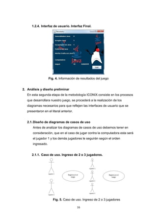 1.2.4. Interfaz de usuario. Interfaz Final.




                    Fig. 4. Información de resultados del juego


2. Análisis y diseño preliminar
   En esta segunda etapa de la metodología ICONIX consiste en los procesos
   que desarrollara nuestro juego, se procederá a la realización de los
   diagramas necesarios para que reflejen las interfaces de usuario que se
   presentaron en el literal anterior.


   2.1. Diseño de diagramas de casos de uso
       Antes de analizar los diagramas de casos de uso debemos tener en
       consideración, que en el caso de jugar contra la computadora esta será
       el jugador 1 y los demás jugadores le seguirán según el orden
       ingresado.


      2.1.1. Caso de uso. Ingreso de 2 o 3 jugadores.




                       Fig. 5. Caso de uso. Ingreso de 2 o 3 jugadores

                                         16
 