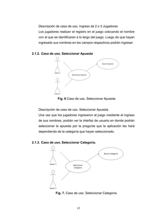 Descripción de caso de uso. Ingreso de 2 o 3 Jugadores
    Los jugadores realizan el registro en el juego colocando el nombre
    con el que se identificaran a lo largo del juego. Luego de que hayan
    ingresado sus nombres en los campos respectivos podrán ingresar.


2.1.2. Caso de uso. Seleccionar Apuesta




                 Fig. 6 Caso de uso. Seleccionar Apuesta


    Descripción de caso de uso. Seleccionar Apuesta
    Una vez que los jugadores ingresaron al juego mediante el ingreso
    de sus nombres, podrán ver la interfaz de usuario en donde podrán
    seleccionar la apuesta por la pregunta que la aplicación les hará
    dependiendo de la categoría que hayan seleccionado.


2.1.3. Caso de uso. Seleccionar Categoría.




                Fig. 7. Caso de uso. Seleccionar Categoría.



                               17
 