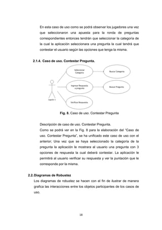 En esta caso de uso como se podrá observar los jugadores una vez
       que seleccionaron una apuesta para la ronda de preguntas
       correspondientes entonces tendrán que seleccionar la categoría de
       la cual la aplicación seleccionara una pregunta la cual tendrá que
       contestar el usuario según las opciones que tenga la misma.


  2.1.4. Caso de uso. Contestar Pregunta.




                     Fig. 8. Caso de uso. Contestar Pregunta


       Descripción de caso de uso. Contestar Pregunta.
       Como se podrá ver en la Fig. 8 para la elaboración del “Caso de
       uso. Contestar Pregunta”, se ha unificado este caso de uso con el
       anterior; Una vez que se haya seleccionado la categoría de la
       pregunta la aplicación le mostrara al usuario una pregunta con 3
       opciones de respuesta la cual deberá contestar. La aplicación le
       permitirá al usuario verificar su respuesta y ver la puntación que le
       corresponde por la misma.


2.2. Diagramas de Robustez
   Los diagramas de robustez se hacen con el fin de ilustrar de manera
   grafica las interacciones entre los objetos participantes de los casos de
   uso.




                                   18
 