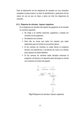 Para la elaboración de los diagramas de robustez es muy necesario
completar el paso anterior, es decir la identificación y graficación de los
casos de uso ya que en base a estos se hará los diagramas de
robustez.


2.2.1. Diagrama de robustez. Ingreso Jugadores
    En el diagrama de robustez del ingreso de jugadores se ha tomado
    en cuenta lo siguiente.
           Se dirige a la interfaz Opciones Jugadores e ingresa los
            nombres de los jugadores.
           Se obtienen los nombres.
           Para ello se revisa que todos los campos que están
            destinados para el nombre se encuentren llenos.
           Si los campos de nombres no están llenos el programa
            lanzara una advertencia y nos llevara de nuevo a la interfaz
            para ingresar los datos faltantes.
           Si los campos de nombres están llenados entonces el
            programa nos llevara a la siguiente parte del juego en donde
            nos mostrara el nombre del jugador.




                  Fig. 9 Diagrama de robustez. Ingreso Jugadores




                                 19
 