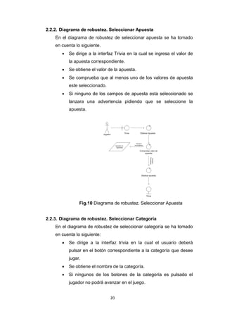 2.2.2. Diagrama de robustez. Seleccionar Apuesta
    En el diagrama de robustez de seleccionar apuesta se ha tomado
    en cuenta lo siguiente.
          Se dirige a la interfaz Trivia en la cual se ingresa el valor de
           la apuesta correspondiente.
          Se obtiene el valor de la apuesta.
          Se comprueba que al menos uno de los valores de apuesta
           este seleccionado.
          Si ninguno de los campos de apuesta esta seleccionado se
           lanzara una advertencia pidiendo que se seleccione la
           apuesta.




                Fig.10 Diagrama de robustez. Seleccionar Apuesta


2.2.3. Diagrama de robustez. Seleccionar Categoría
    En el diagrama de robustez de seleccionar categoría se ha tomado
    en cuenta lo siguiente:
          Se dirige a la interfaz trivia en la cual el usuario deberá
           pulsar en el botón correspondiente a la categoría que desee
           jugar.
          Se obtiene el nombre de la categoría.
          Si ningunos de los botones de la categoría es pulsado el
           jugador no podrá avanzar en el juego.


                                20
 