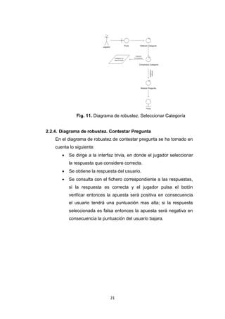 Fig. 11. Diagrama de robustez. Seleccionar Categoría


2.2.4. Diagrama de robustez. Contestar Pregunta
    En el diagrama de robustez de contestar pregunta se ha tomado en
    cuenta lo siguiente:
          Se dirige a la interfaz trivia, en donde el jugador seleccionar
           la respuesta que considere correcta.
          Se obtiene la respuesta del usuario.
          Se consulta con el fichero correspondiente a las respuestas,
           si la respuesta es correcta y el jugador pulsa el botón
           verificar entonces la apuesta será positiva en consecuencia
           el usuario tendrá una puntuación mas alta; si la respuesta
           seleccionada es falsa entonces la apuesta será negativa en
           consecuencia la puntuación del usuario bajara.




                                21
 