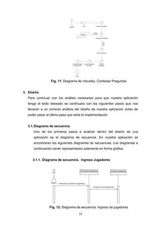 Fig. 11. Diagrama de robustez. Contestar Preguntas


3. Diseño
  Para continuar con los análisis necesarios para que nuestra aplicación
  tenga el éxito deseado se continuara con los siguientes pasos que nos
  llevaran a un correcto análisis del diseño de nuestra aplicación antes de
  poder pasar al último paso que seria la implementación


  3.1. Diagrama de secuencia
      Uno de los primeros pasos a analizar dentro del diseño de una
      aplicación es el diagrama de secuencia. En nuestra aplicación se
      encontraran los siguientes diagramas de secuencias. Los diagramas a
      continuación serán representados solamente en forma grafica.


     3.1.1. Diagrama de secuencia. Ingreso Jugadores




                Fig. 12. Diagrama de secuencia. Ingreso de jugadores

                                    22
 