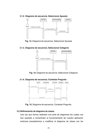 3.1.2. Diagrama de secuencia. Seleccionar Apuesta




        Fig. 13. Diagrama de secuencia. Seleccionar Apuesta


   3.1.3. Diagrama de secuencia. Seleccionar Categoría




             Fig. 14. Diagrama de secuencia. Seleccionar Categoría


   3.1.4. Diagrama de secuencia. Contestar Pregunta




        Fig. 15. Diagrama de secuencia. Contestar Pregunta.


3.2. Refinamiento de diagrama de clases.
   Una vez que hemos realizado una serie de diagramas los cuales nos
   han ayudado a comprender el funcionamiento de nuestra aplicación
   entonces procederemos a modificar el diagrama de clases con los


                                 23
 