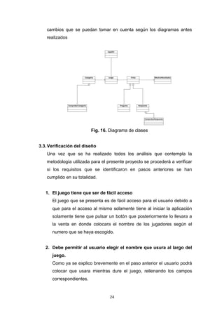 cambios que se puedan tomar en cuenta según los diagramas antes
   realizados




                          Fig. 16. Diagrama de clases


3.3. Verificación del diseño
   Una vez que se ha realizado todos los análisis que contempla la
   metodología utilizada para el presente proyecto se procederá a verificar
   si los requisitos que se identificaron en pasos anteriores se han
   cumplido en su totalidad.


   1. El juego tiene que ser de fácil acceso
      El juego que se presenta es de fácil acceso para el usuario debido a
      que para el acceso al mismo solamente tiene al iniciar la aplicación
      solamente tiene que pulsar un botón que posteriormente lo llevara a
      la venta en donde colocara el nombre de los jugadores según el
      numero que se haya escogido.


   2. Debe permitir al usuario elegir el nombre que usura al largo del
      juego.
      Como ya se explico brevemente en el paso anterior el usuario podrá
      colocar que usara mientras dure el juego, rellenando los campos
      correspondientes.


                                  24
 