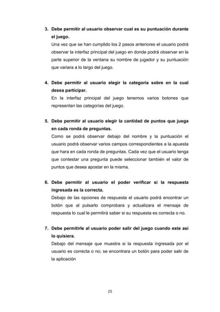 3. Debe permitir al usuario observar cual es su puntuación durante
   el juego.
   Una vez que se han cumplido los 2 pasos anteriores el usuario podrá
   observar la interfaz principal del juego en donde podrá observar en la
   parte superior de la ventana su nombre de jugador y su puntuación
   que variara a lo largo del juego.


4. Debe permitir al usuario elegir la categoría sobre en la cual
   desea participar.
   En la interfaz principal del juego tenemos varios botones que
   representan las categorías del juego.


5. Debe permitir al usuario elegir la cantidad de puntos que juega
   en cada ronda de preguntas.
   Como se podrá observar debajo del nombre y la puntuación el
   usuario podrá observar varios campos correspondientes a la apuesta
   que hara en cada ronda de preguntas. Cada vez que el usuario tenga
   que contestar una pregunta puede seleccionar también el valor de
   puntos que desea apostar en la misma.


6. Debe permitir al usuario el poder verificar si la respuesta
   ingresada es la correcta.
   Debajo de las opciones de respuesta el usuario podrá encontrar un
   botón que al pulsarlo comprobara y actualizara el mensaje de
   respuesta lo cual le permitirá saber si su respuesta es correcta o no.


7. Debe permitirle al usuario poder salir del juego cuando este así
   lo quisiera.
   Debajo del mensaje que muestra si la respuesta ingresada por el
   usuario es correcta o no; se encontrara un botón para poder salir de
   la aplicación




                                 25
 