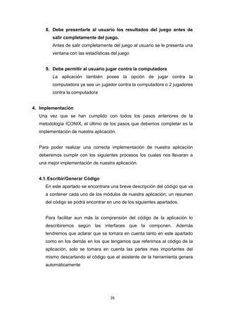 8. Debe presentarle al usuario los resultados del juego antes de
        salir completamente del juego.
        Antes de salir completamente del juego al usuario se le presenta una
        ventana con las estadísticas del juego


     9. Debe permitir al usuario jugar contra la computadora
        La aplicación también posee la opción de jugar contra la
        computadora ya sea un jugador contra la computadora o 2 jugadores
        contra la computadora


4. Implementación
  Una vez que se han cumplido con todos los pasos anteriores de la
  metodología ICONIX, el último de los pasos que debemos completar es la
  implementación de nuestra aplicación.


  Para poder realizar una correcta implementación de nuestra aplicación
  deberemos cumplir con los siguientes procesos los cuales nos llevaran a
  una mejor implementación de nuestra aplicación.


  4.1. Escribir/Generar Código
     En este apartado se encontrara una breve descripción del código que va
     a contener cada uno de los módulos de nuestra aplicación; un resumen
     del código se podrá encontrar en uno de los siguientes apartados.


     Para facilitar aun más la comprensión del código de la aplicación lo
     describiremos según las interfaces que la componen. Además
     tendremos que aclarar que se tomara en cuenta tanto en este apartado
     como en los demás en los que tengamos que referirnos al código de la
     aplicación, solo se tomara en cuenta las partes mas importantes del
     mismo descartando el código que el asistente de la herramienta genera
     automáticamente




                                    26
 