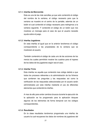 4.1.1. Interfaz de Bienvenida
      Esta es una de las más sencillas ya que solo contendrá el código
      del nombre de la ventana, el código necesario para que la
      ventana se muestre en el centro de la pantalla, además de un
      botón el cual contendrá el código necesario para redirigirnos a la
      ventana siguiente. Y contendrá el código de un botón que nos
      mostrara un mensaje para el caso de que el usuario necesite
      ayuda sobre el juego.


4.1.2. Interfaz Jugadores
      En esta interfaz al igual que en la anterior tendremos el código
      correspondiente a las propiedades de la ventana que se
      mostraran al usuario.


      También contendrá el código de cada uno de las acciones de los
      menús los cuales permitirán mostrar los cuadros para el ingreso
      de los datos de los jugadores según sea el caso.


4.1.3. Interfaz Trivia
      Esta interfaz es aquella que contendrá mas código debido a que
      todos los procesos referentes a la administración de los ficheros
      que contienen las preguntas y las respuestas así como la
      verificación de las respuestas seleccionadas por el usuario serán
      administrados por esta interfaz mediante el uso de diferentes
      elementos que contendrá la interfaz.


      A mas de ello para evitar cambios bruscos durante la ejecución de
      la aplicación se ha programado para la aplicación bloquee
      algunos de los elementos de forma temporal con los códigos
      correspondientes.


4.1.4. Resultados
      En la clase resultados tendremos programada una interfaz de
      usuario la cual recuperara los datos de nombres de jugadores del

                                27
 