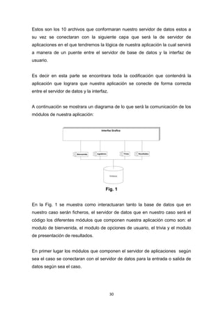 Estos son los 10 archivos que conformaran nuestro servidor de datos estos a
su vez se conectaran con la siguiente capa que será la de servidor de
aplicaciones en el que tendremos la lógica de nuestra aplicación la cual servirá
a manera de un puente entre el servidor de base de datos y la interfaz de
usuario.


Es decir en esta parte se encontrara toda la codificación que contendrá la
aplicación que lograra que nuestra aplicación se conecte de forma correcta
entre el servidor de datos y la interfaz.


A continuación se mostrara un diagrama de lo que será la comunicación de los
módulos de nuestra aplicación:




                                       Fig. 1


En la Fig. 1 se muestra como interactuaran tanto la base de datos que en
nuestro caso serán ficheros, el servidor de datos que en nuestro caso será el
código los diferentes módulos que componen nuestra aplicación como son: el
modulo de bienvenida, el modulo de opciones de usuario, el trivia y el modulo
de presentación de resultados.


En primer lugar los módulos que componen el servidor de aplicaciones según
sea el caso se conectaran con el servidor de datos para la entrada o salida de
datos según sea el caso.




                                            30
 