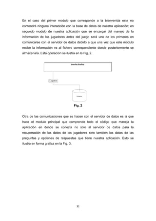 En el caso del primer modulo que corresponde a la bienvenida este no
contendrá ninguna interacción con la base de datos de nuestra aplicación; en
segundo modulo de nuestra aplicación que se encargar del manejo de la
información de los jugadores antes del juego será uno de los primeros en
comunicarse con el servidor de datos debido a que una vez que este modulo
recibe la información va al fichero correspondiente donde posteriormente se
almacenara. Esta operación se ilustra en la Fig. 2.




                                         Fig. 2


Otra de las comunicaciones que se hacen con el servidor de datos es la que
hace el modulo principal que comprende todo el código que maneja la
aplicación en donde se conecta no solo al servidor de datos para la
recuperación de los datos de los jugadores sino también los datos de las
preguntas y opciones de respuestas que tiene nuestra aplicación. Esto se
ilustra en forma grafica en la Fig. 3.




                                          31
 
