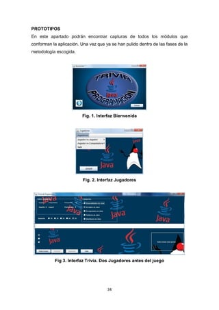 PROTOTIPOS
En este apartado podrán encontrar capturas de todos los módulos que
conforman la aplicación. Una vez que ya se han pulido dentro de las fases de la
metodología escogida.




                         Fig. 1. Interfaz Bienvenida




                          Fig. 2. Interfaz Jugadores




           Fig 3. Interfaz Trivia. Dos Jugadores antes del juego




                                      34
 
