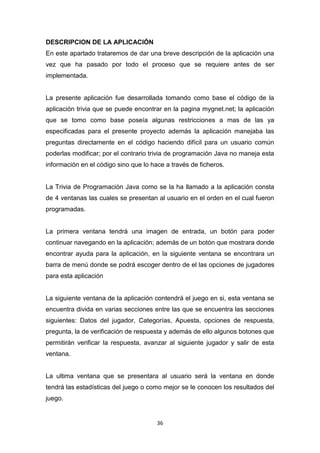 DESCRIPCION DE LA APLICACIÓN
En este apartado trataremos de dar una breve descripción de la aplicación una
vez que ha pasado por todo el proceso que se requiere antes de ser
implementada.


La presente aplicación fue desarrollada tomando como base el código de la
aplicación trivia que se puede encontrar en la pagina mygnet.net; la aplicación
que se tomo como base poseía algunas restricciones a mas de las ya
especificadas para el presente proyecto además la aplicación manejaba las
preguntas directamente en el código haciendo difícil para un usuario común
poderlas modificar; por el contrario trivia de programación Java no maneja esta
información en el código sino que lo hace a través de ficheros.


La Trivia de Programación Java como se la ha llamado a la aplicación consta
de 4 ventanas las cuales se presentan al usuario en el orden en el cual fueron
programadas.


La primera ventana tendrá una imagen de entrada, un botón para poder
continuar navegando en la aplicación; además de un botón que mostrara donde
encontrar ayuda para la aplicación, en la siguiente ventana se encontrara un
barra de menú donde se podrá escoger dentro de el las opciones de jugadores
para esta aplicación


La siguiente ventana de la aplicación contendrá el juego en si, esta ventana se
encuentra divida en varias secciones entre las que se encuentra las secciones
siguientes: Datos del jugador, Categorías, Apuesta, opciones de respuesta,
pregunta, la de verificación de respuesta y además de ello algunos botones que
permitirán verificar la respuesta, avanzar al siguiente jugador y salir de esta
ventana.


La ultima ventana que se presentara al usuario será la ventana en donde
tendrá las estadísticas del juego o como mejor se le conocen los resultados del
juego.


                                       36
 