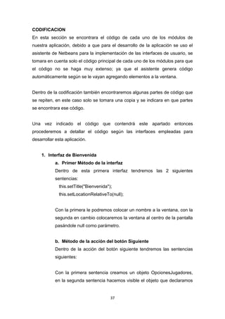 CODIFICACION
En esta sección se encontrara el código de cada uno de los módulos de
nuestra aplicación, debido a que para el desarrollo de la aplicación se uso el
asistente de Netbeans para la implementación de las interfaces de usuario, se
tomara en cuenta solo el código principal de cada uno de los módulos para que
el código no se haga muy extenso; ya que el asistente genera código
automáticamente según se le vayan agregando elementos a la ventana.


Dentro de la codificación también encontraremos algunas partes de código que
se repiten, en este caso solo se tomara una copia y se indicara en que partes
se encontrara ese código.


Una vez indicado el código que contendrá este apartado entonces
procederemos a detallar el código según las interfaces empleadas para
desarrollar esta aplicación.


    1. Interfaz de Bienvenida
           a. Primer Método de la interfaz
           Dentro de esta primera interfaz tendremos las 2 siguientes
           sentencias:
             this.setTitle("Bienvenida");
             this.setLocationRelativeTo(null);


           Con la primera le podremos colocar un nombre a la ventana, con la
           segunda en cambio colocaremos la ventana al centro de la pantalla
           pasándole null como parámetro.


           b. Método de la acción del botón Siguiente
           Dentro de la acción del botón siguiente tendremos las sentencias
           siguientes:


           Con la primera sentencia creamos un objeto OpcionesJugadores,
           en la segunda sentencia hacemos visible el objeto que declaramos


                                        37
 