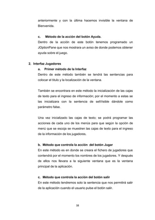 anteriormente y con la última hacemos invisible la ventana de
      Bienvenida.


      c.   Método de la acción del botón Ayuda.
      Dentro de la acción de este botón tenemos programado un
      JOptionPane que nos mostrara un aviso de donde podemos obtener
      ayuda sobre el juego.


2. Interfaz Jugadores
      a.   Primer método de la Interfaz
      Dentro de este método también se tendrá las sentencias para
      colocar el titulo y la localización de la ventana.


      También se encontrara en este método la inicialización de las cajas
      de texto para el ingreso de información; por el momento a estas se
      las inicializara con la sentencia de setVisible dándole como
      parámetro false.


      Una vez inicializado las cajas de texto; se podrá programar las
      acciones de cada uno de los menús para que según la opción de
      menú que se escoja se muestren las cajas de texto para el ingreso
      de la información de los jugadores.


      b. Método que controla la acción del botón Jugar
      En este método es en donde se creara el fichero de jugadores que
      contendrá por el momento los nombres de los jugadores. Y después
      de ellos nos llevara a la siguiente ventana que es la ventana
      principal de la aplicación.


      c. Método que controla la acción del botón salir
      En este método tendremos solo la sentencia que nos permitirá salir
      de la aplicación cuando el usuario pulse el botón salir.




                                    38
 