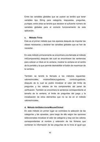 Entre las variables globales que se usaran se tendrá que tener
variables tipo String para categoría, respuestas, preguntas,
puntajes; entre otras se tendrá que declarar el suficiente número de
variables globales para el correcto funcionamiento de esta
aplicación.


c.   Método Trivia
Este es el primer método que nos aparece después de importar las
clases necesarias y declarar las variables globales que se han de
necesitar.


En este método primeramente se encontrara una llamada al método
initComponents() después del cual se encontraran las sentencias
para colocar un titulo en la ventana, mostrar la ventana en el centro
de la pantalla y la que permite deshabilitar el botón de maximizar de
la ventana.


También se tendrá la llamada a los métodos siguientes:
valoresIniciales,    mostrarDatosJugadores,        controlJugadores,
después de lo cual se podrá inicializar el valor del limite de
preguntas y los valores de los componentes del panel de
verificación. También se encontrara la sentencia correspondiente al
tamaño de la ventana, el limite de preguntas del juego y la
inicialización de otros elementos que no se da en el método
valoresIniciales.


d. Método btnSeleccionarMouseClicked
En este método en primer lugar se controlara la selección de las
categorías y las apuestas, para luego de ello según las opciones
seleccionadas inicializar el valor de categoría y resp con los valores
correspondientes al nombre y extensión de los ficheros que
contienen la información de las preguntas de la trivia al igual que


                            40
 